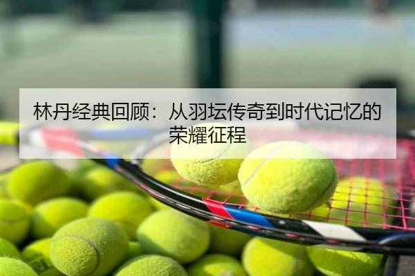 林丹经典回顾：从羽坛传奇到时代记忆的荣耀征程