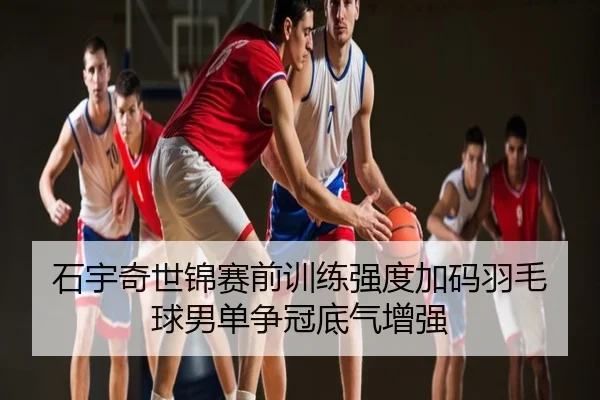 石宇奇世锦赛前训练强度加码羽毛球男单争冠底气增强