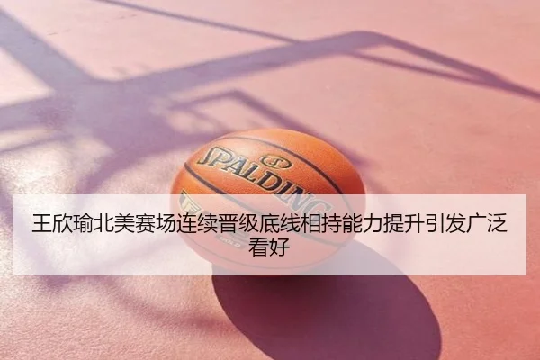 王欣瑜北美赛场连续晋级底线相持能力提升引发广泛看好
