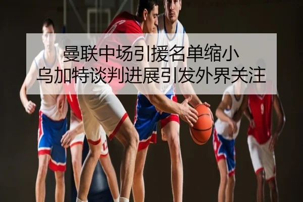 曼联中场引援名单缩小 乌加特谈判进展引发外界关注