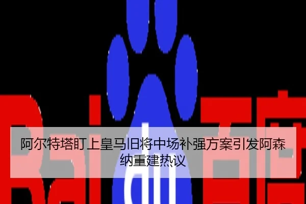 阿尔特塔盯上皇马旧将中场补强方案引发阿森纳重建热议