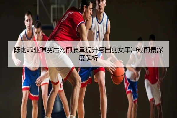 陈雨菲亚锦赛后网前质量提升与国羽女单冲冠前景深度解析