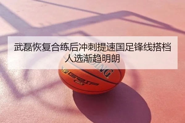 武磊恢复合练后冲刺提速国足锋线搭档人选渐趋明朗