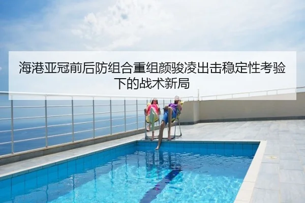 海港亚冠前后防组合重组颜骏凌出击稳定性考验下的战术新局