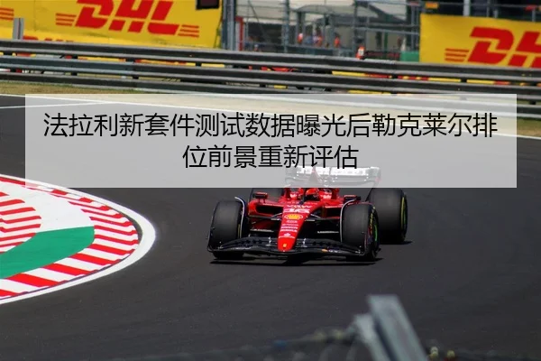 法拉利新套件测试数据曝光后勒克莱尔排位前景重新评估